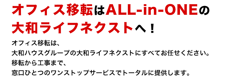 オフィス移転はALL-in-ONEの大和ライフネクストへ！ オフィス移転は、大和ハウスグループの大和ライフネクストにすべてお任せください。移転から工事まで、窓口ひとつのワンストップサービスでトータルに提供します。